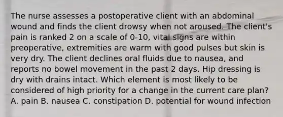 The nurse assesses a postoperative client with an abdominal wound and finds the client drowsy when not aroused. The client's pain is ranked 2 on a scale of 0-10, vital signs are within preoperative, extremities are warm with good pulses but skin is very dry. The client declines oral fluids due to nausea, and reports no bowel movement in the past 2 days. Hip dressing is dry with drains intact. Which element is most likely to be considered of high priority for a change in the current care plan? A. pain B. nausea C. constipation D. potential for wound infection