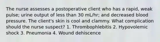 The nurse assesses a postoperative client who has a rapid, weak pulse; urine output of less than 30 mL/hr; and decreased blood pressure. The client's skin is cool and clammy. What complication should the nurse suspect? 1. Thrombophlebitis 2. Hypovolemic shock 3. Pneumonia 4. Wound dehiscence