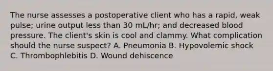 The nurse assesses a postoperative client who has a rapid, weak pulse; urine output less than 30 mL/hr; and decreased blood pressure. The client's skin is cool and clammy. What complication should the nurse suspect? A. Pneumonia B. Hypovolemic shock C. Thrombophlebitis D. Wound dehiscence