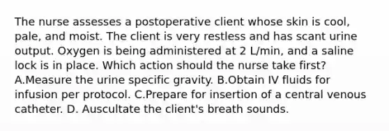 The nurse assesses a postoperative client whose skin is cool, pale, and moist. The client is very restless and has scant urine output. Oxygen is being administered at 2 L/min, and a saline lock is in place. Which action should the nurse take first? A.Measure the urine specific gravity. B.Obtain IV fluids for infusion per protocol. C.Prepare for insertion of a central venous catheter. D. Auscultate the client's breath sounds.