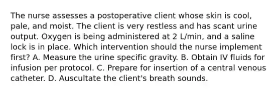 The nurse assesses a postoperative client whose skin is cool, pale, and moist. The client is very restless and has scant urine output. Oxygen is being administered at 2 L/min, and a saline lock is in place. Which intervention should the nurse implement first? A. Measure the urine specific gravity. B. Obtain IV fluids for infusion per protocol. C. Prepare for insertion of a central venous catheter. D. Auscultate the client's breath sounds.