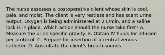 The nurse assesses a postoperative client whose skin is cool, pale, and moist. The client is very restless and has scant urine output. Oxygen is being administered at 2 L/min, and a saline lock is in place. Which action should the nurse take first? A. Measure the urine specific gravity. B. Obtain IV fluids for infusion per protocol. C. Prepare for insertion of a central venous catheter. D. Auscultate the client's breath sounds.