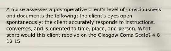 A nurse assesses a postoperative client's level of consciousness and documents the following: the client's eyes open spontaneously; the client accurately responds to instructions, converses, and is oriented to time, place, and person. What score would this client receive on the Glasgow Coma Scale? 4 8 12 15