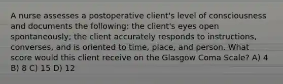 A nurse assesses a postoperative client's level of consciousness and documents the following: the client's eyes open spontaneously; the client accurately responds to instructions, converses, and is oriented to time, place, and person. What score would this client receive on the Glasgow Coma Scale? A) 4 B) 8 C) 15 D) 12