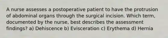 A nurse assesses a postoperative patient to have the protrusion of abdominal organs through the surgical incision. Which term, documented by the nurse, best describes the assessment findings? a) Dehiscence b) Evisceration c) Erythema d) Hernia