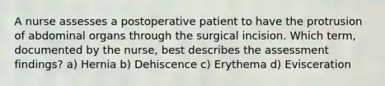 A nurse assesses a postoperative patient to have the protrusion of abdominal organs through the surgical incision. Which term, documented by the nurse, best describes the assessment findings? a) Hernia b) Dehiscence c) Erythema d) Evisceration