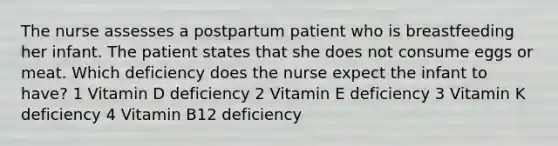 The nurse assesses a postpartum patient who is breastfeeding her infant. The patient states that she does not consume eggs or meat. Which deficiency does the nurse expect the infant to have? 1 Vitamin D deficiency 2 Vitamin E deficiency 3 Vitamin K deficiency 4 Vitamin B12 deficiency