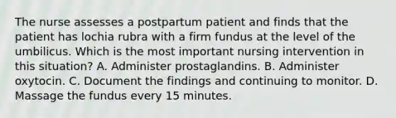 The nurse assesses a postpartum patient and finds that the patient has lochia rubra with a firm fundus at the level of the umbilicus. Which is the most important nursing intervention in this situation? A. Administer prostaglandins. B. Administer oxytocin. C. Document the findings and continuing to monitor. D. Massage the fundus every 15 minutes.