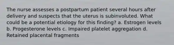 The nurse assesses a postpartum patient several hours after delivery and suspects that the uterus is subinvoluted. What could be a potential etiology for this finding? a. Estrogen levels b. Progesterone levels c. Impaired platelet aggregation d. Retained placental fragments