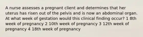 A nurse assesses a pregnant client and determines that her uterus has risen out of the pelvis and is now an abdominal organ. At what week of gestation would this clinical finding occur? 1 8th week of pregnancy 2 10th week of pregnancy 3 12th week of pregnancy 4 18th week of pregnancy