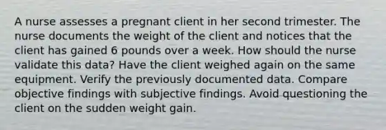 A nurse assesses a pregnant client in her second trimester. The nurse documents the weight of the client and notices that the client has gained 6 pounds over a week. How should the nurse validate this data? Have the client weighed again on the same equipment. Verify the previously documented data. Compare objective findings with subjective findings. Avoid questioning the client on the sudden weight gain.