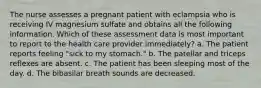 The nurse assesses a pregnant patient with eclampsia who is receiving IV magnesium sulfate and obtains all the following information. Which of these assessment data is most important to report to the health care provider immediately? a. The patient reports feeling "sick to my stomach." b. The patellar and triceps reflexes are absent. c. The patient has been sleeping most of the day. d. The bibasilar breath sounds are decreased.