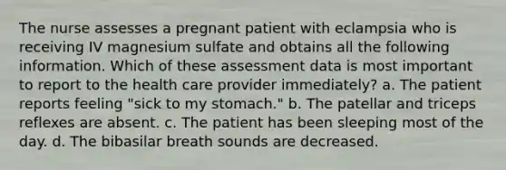 The nurse assesses a pregnant patient with eclampsia who is receiving IV magnesium sulfate and obtains all the following information. Which of these assessment data is most important to report to the health care provider immediately? a. The patient reports feeling "sick to my stomach." b. The patellar and triceps reflexes are absent. c. The patient has been sleeping most of the day. d. The bibasilar breath sounds are decreased.