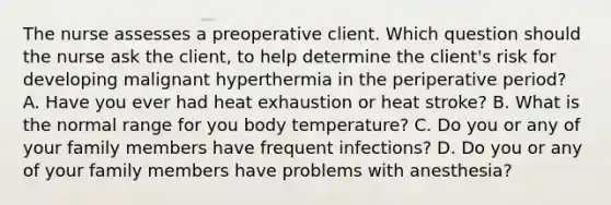 The nurse assesses a preoperative client. Which question should the nurse ask the client, to help determine the client's risk for developing malignant hyperthermia in the periperative period? A. Have you ever had heat exhaustion or heat stroke? B. What is the normal range for you body temperature? C. Do you or any of your family members have frequent infections? D. Do you or any of your family members have problems with anesthesia?