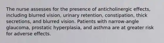 The nurse assesses for the presence of anticholinergic effects, including blurred vision, urinary retention, constipation, thick secretions, and blurred vision. Patients with narrow-angle glaucoma, prostatic hyperplasia, and asthma are at greater risk for adverse effects.