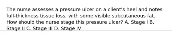 The nurse assesses a pressure ulcer on a client's heel and notes full-thickness tissue loss, with some visible subcutaneous fat. How should the nurse stage this pressure ulcer? A. Stage I B. Stage II C. Stage III D. Stage IV