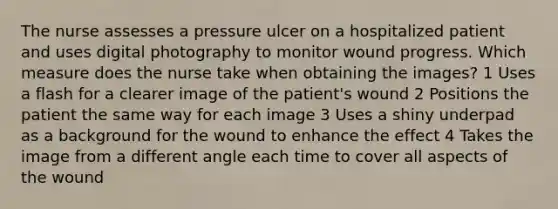 The nurse assesses a pressure ulcer on a hospitalized patient and uses digital photography to monitor wound progress. Which measure does the nurse take when obtaining the images? 1 Uses a flash for a clearer image of the patient's wound 2 Positions the patient the same way for each image 3 Uses a shiny underpad as a background for the wound to enhance the effect 4 Takes the image from a different angle each time to cover all aspects of the wound