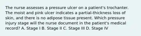 The nurse assesses a pressure ulcer on a patient's trochanter. The moist and pink ulcer indicates a partial-thickness loss of skin, and there is no adipose tissue present. Which pressure injury stage will the nurse document in the patient's medical record? A. Stage I B. Stage II C. Stage III D. Stage IV