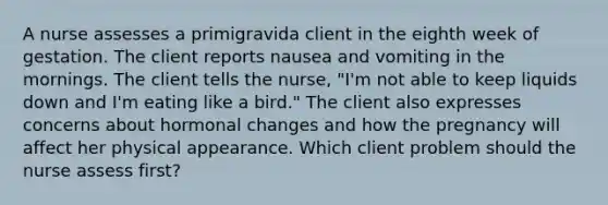 A nurse assesses a primigravida client in the eighth week of gestation. The client reports nausea and vomiting in the mornings. The client tells the nurse, "I'm not able to keep liquids down and I'm eating like a bird." The client also expresses concerns about hormonal changes and how the pregnancy will affect her physical appearance. Which client problem should the nurse assess first?