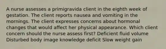 A nurse assesses a primigravida client in the eighth week of gestation. The client reports nausea and vomiting in the mornings. The client expresses concerns about hormonal changes that would affect her physical appearance. Which client concern should the nurse assess first? Deficient fluid volume Disturbed body image knowledge deficit Slow weight gain