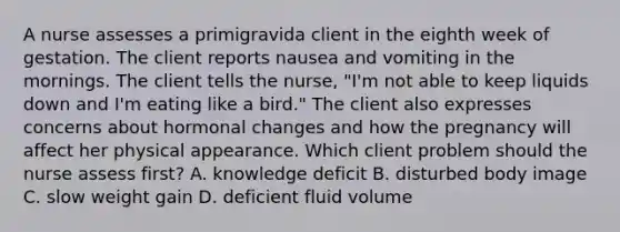 A nurse assesses a primigravida client in the eighth week of gestation. The client reports nausea and vomiting in the mornings. The client tells the nurse, "I'm not able to keep liquids down and I'm eating like a bird." The client also expresses concerns about hormonal changes and how the pregnancy will affect her physical appearance. Which client problem should the nurse assess first? A. knowledge deficit B. disturbed body image C. slow weight gain D. deficient fluid volume