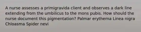 A nurse assesses a primigravida client and observes a dark line extending from the umbilicus to the mons pubis. How should the nurse document this pigmentation? Palmar erythema Linea nigra Chloasma Spider nevi