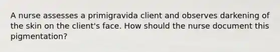 A nurse assesses a primigravida client and observes darkening of the skin on the client's face. How should the nurse document this pigmentation?