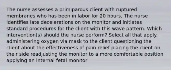 The nurse assesses a primiparous client with ruptured membranes who has been in labor for 20 hours. The nurse identifies late decelerations on the monitor and initiates standard procedures for the client with this wave pattern. Which intervention(s) should the nurse perform? Select all that apply. administering oxygen via mask to the client questioning the client about the effectiveness of pain relief placing the client on their side readjusting the monitor to a more comfortable position applying an internal fetal monitor