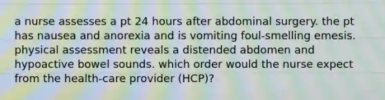 a nurse assesses a pt 24 hours after abdominal surgery. the pt has nausea and anorexia and is vomiting foul-smelling emesis. physical assessment reveals a distended abdomen and hypoactive bowel sounds. which order would the nurse expect from the health-care provider (HCP)?