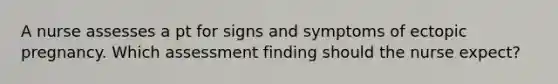 A nurse assesses a pt for signs and symptoms of ectopic pregnancy. Which assessment finding should the nurse expect?