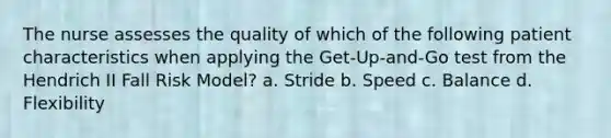 The nurse assesses the quality of which of the following patient characteristics when applying the Get-Up-and-Go test from the Hendrich II Fall Risk Model? a. Stride b. Speed c. Balance d. Flexibility