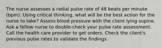 The nurse assesses a radial pulse rate of 48 beats per minute (bpm). Using critical thinking, what will be the best action for the nurse to take? Assess blood pressure with the client lying supine. Ask a fellow nurse to double-check your pulse rate assessment. Call the health care provider to get orders. Check the client's previous pulse rates to validate the findings.