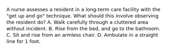 A nurse assesses a resident in a long-term care facility with the "get up and go" technique. What should this involve observing the resident do? A. Walk carefully through a cluttered area without incident. B. Rise from the bed, and go to the bathroom. C. Sit and rise from an armless chair. D. Ambulate in a straight line for 1 foot.