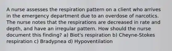 A nurse assesses the respiration pattern on a client who arrives in the emergency department due to an overdose of narcotics. The nurse notes that the respirations are decreased in rate and depth, and have an irregular pattern. How should the nurse document this finding? a) Biot's respiration b) Cheyne-Stokes respiration c) Bradypnea d) Hypoventilation