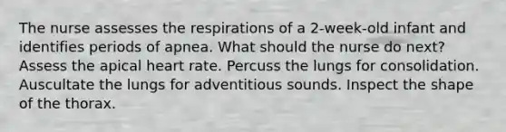 The nurse assesses the respirations of a 2-week-old infant and identifies periods of apnea. What should the nurse do next? Assess the apical heart rate. Percuss the lungs for consolidation. Auscultate the lungs for adventitious sounds. Inspect the shape of the thorax.