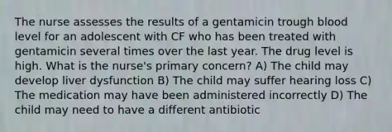 The nurse assesses the results of a gentamicin trough blood level for an adolescent with CF who has been treated with gentamicin several times over the last year. The drug level is high. What is the nurse's primary concern? A) The child may develop liver dysfunction B) The child may suffer hearing loss C) The medication may have been administered incorrectly D) The child may need to have a different antibiotic