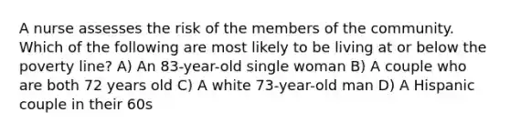 A nurse assesses the risk of the members of the community. Which of the following are most likely to be living at or below the poverty line? A) An 83-year-old single woman B) A couple who are both 72 years old C) A white 73-year-old man D) A Hispanic couple in their 60s