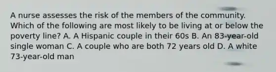 A nurse assesses the risk of the members of the community. Which of the following are most likely to be living at or below the poverty line? A. A Hispanic couple in their 60s B. An 83-year-old single woman C. A couple who are both 72 years old D. A white 73-year-old man