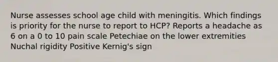 Nurse assesses school age child with meningitis. Which findings is priority for the nurse to report to HCP? Reports a headache as 6 on a 0 to 10 pain scale Petechiae on the lower extremities Nuchal rigidity Positive Kernig's sign