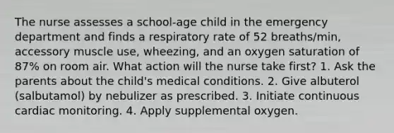 The nurse assesses a school-age child in the emergency department and finds a respiratory rate of 52 breaths/min, accessory muscle use, wheezing, and an oxygen saturation of 87% on room air. What action will the nurse take first? 1. Ask the parents about the child's medical conditions. 2. Give albuterol (salbutamol) by nebulizer as prescribed. 3. Initiate continuous cardiac monitoring. 4. Apply supplemental oxygen.