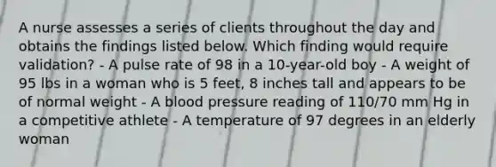 A nurse assesses a series of clients throughout the day and obtains the findings listed below. Which finding would require validation? - A pulse rate of 98 in a 10-year-old boy - A weight of 95 lbs in a woman who is 5 feet, 8 inches tall and appears to be of normal weight - A blood pressure reading of 110/70 mm Hg in a competitive athlete - A temperature of 97 degrees in an elderly woman