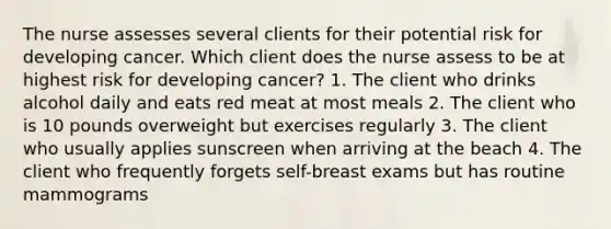 The nurse assesses several clients for their potential risk for developing cancer. Which client does the nurse assess to be at highest risk for developing cancer? 1. The client who drinks alcohol daily and eats red meat at most meals 2. The client who is 10 pounds overweight but exercises regularly 3. The client who usually applies sunscreen when arriving at the beach 4. The client who frequently forgets self-breast exams but has routine mammograms