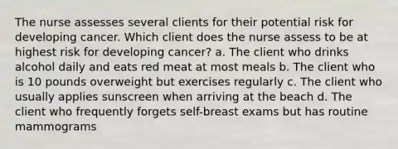 The nurse assesses several clients for their potential risk for developing cancer. Which client does the nurse assess to be at highest risk for developing cancer? a. The client who drinks alcohol daily and eats red meat at most meals b. The client who is 10 pounds overweight but exercises regularly c. The client who usually applies sunscreen when arriving at the beach d. The client who frequently forgets self-breast exams but has routine mammograms