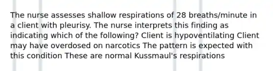 The nurse assesses shallow respirations of 28 breaths/minute in a client with pleurisy. The nurse interprets this finding as indicating which of the following? Client is hypoventilating Client may have overdosed on narcotics The pattern is expected with this condition These are normal Kussmaul's respirations