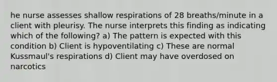 he nurse assesses shallow respirations of 28 breaths/minute in a client with pleurisy. The nurse interprets this finding as indicating which of the following? a) The pattern is expected with this condition b) Client is hypoventilating c) These are normal Kussmaul's respirations d) Client may have overdosed on narcotics