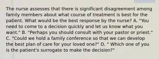 The nurse assesses that there is significant disagreement among family members about what course of treatment is best for the patient. What would be the best response by the nurse? A. "You need to come to a decision quickly and let us know what you want." B. "Perhaps you should consult with your pastor or priest." C. "Could we hold a family conference so that we can develop the best plan of care for your loved one?" D. " Which one of you is the patient's surrogate to make the decision?"