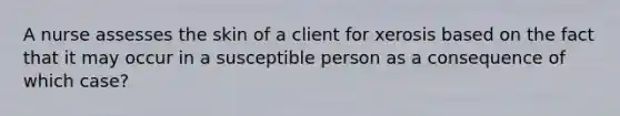 A nurse assesses the skin of a client for xerosis based on the fact that it may occur in a susceptible person as a consequence of which case?