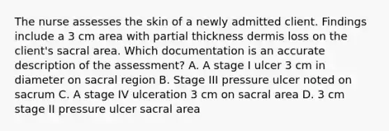 The nurse assesses the skin of a newly admitted client. Findings include a 3 cm area with partial thickness dermis loss on the client​'s sacral area. Which documentation is an accurate description of the​ assessment? A. A stage I ulcer 3 cm in diameter on sacral region B. Stage III pressure ulcer noted on sacrum C. A stage IV ulceration 3 cm on sacral area D. 3 cm stage II pressure ulcer sacral area