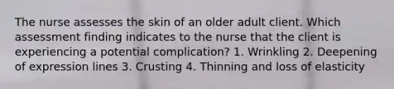 The nurse assesses the skin of an older adult client. Which assessment finding indicates to the nurse that the client is experiencing a potential complication? 1. Wrinkling 2. Deepening of expression lines 3. Crusting 4. Thinning and loss of elasticity