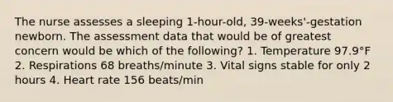 The nurse assesses a sleeping 1-hour-old, 39-weeks'-gestation newborn. The assessment data that would be of greatest concern would be which of the following? 1. Temperature 97.9°F 2. Respirations 68 breaths/minute 3. Vital signs stable for only 2 hours 4. Heart rate 156 beats/min